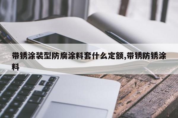 带锈涂装型防腐涂料套什么定额,带锈防锈涂料