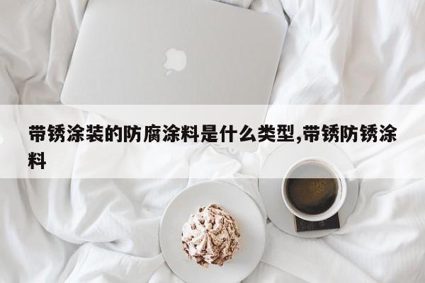 带锈涂装的防腐涂料是什么类型,带锈防锈涂料